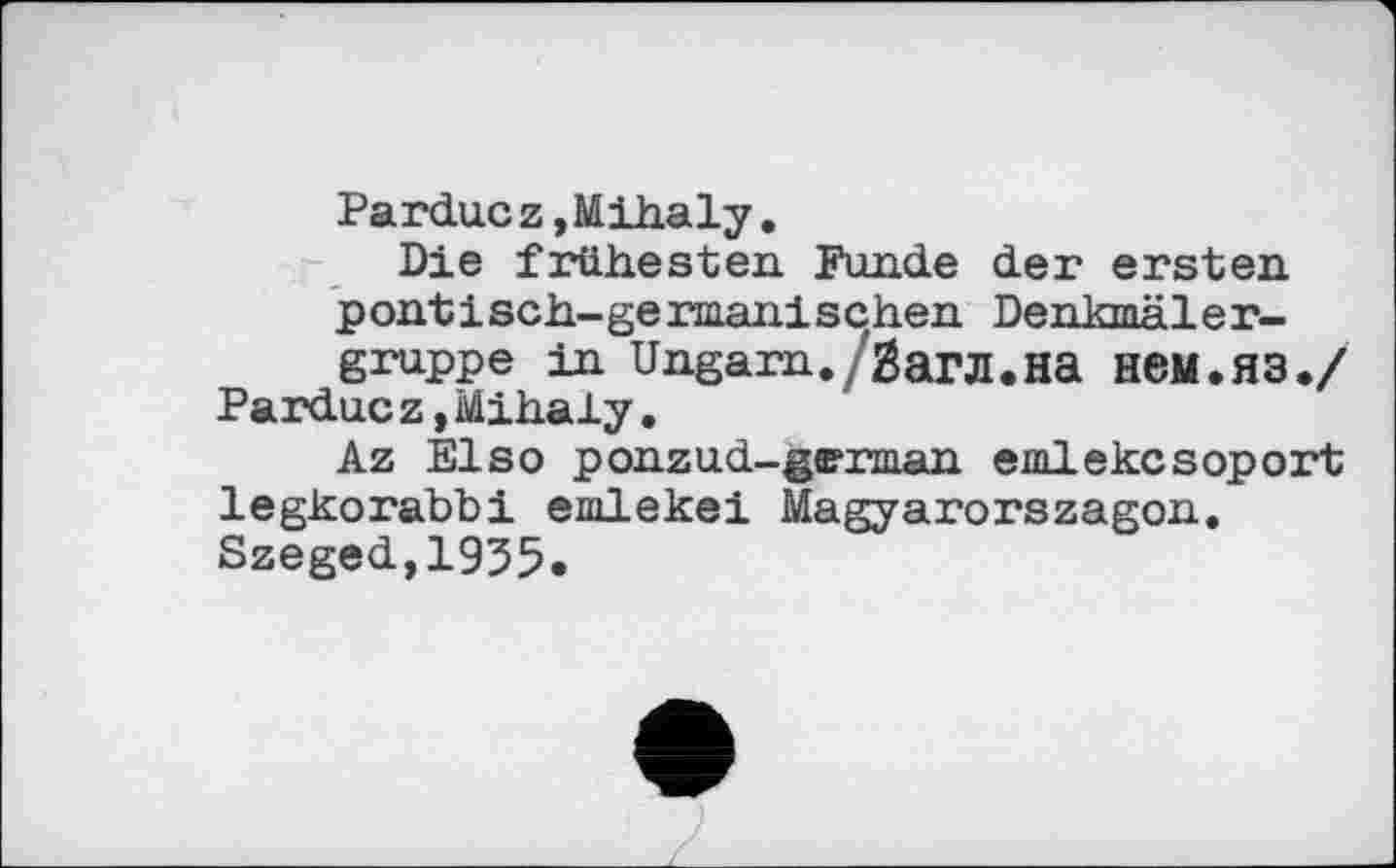 ﻿Parduez,Mihaly.
Die frühesten Funde der ersten pontisch-germanischen Denkmäler-gruppe in Ungarn./Загл.на НЄМ.ЯЗ./ Pardue z,Mihaly.
Az Elsо ponzud-german emlekcsoport legkorabbi emlekei Magyarorszagon. Szeged,1935.